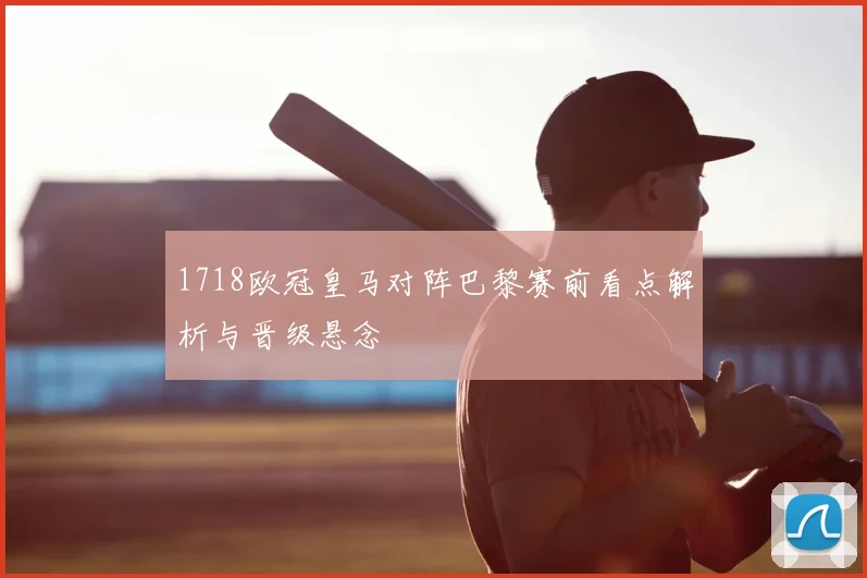 1718欧冠皇马对阵巴黎赛前看点解析与晋级悬念