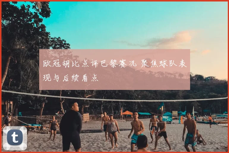 欧冠胡比点评巴黎赛况 聚焦球队表现与后续看点
